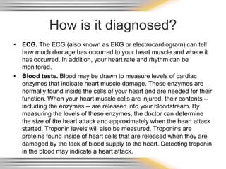 How is it diagnosed?
• ECG. The ECG (also known as EKG or electrocardiogram) can tell
how much damage has occurred to your heart muscle and where it
has occurred. In addition, your heart rate and rhythm can be
monitored.
• Blood tests. Blood may be drawn to measure levels of cardiac
enzymes that indicate heart muscle damage. These enzymes are
normally found inside the cells of your heart and are needed for their
function. When your heart muscle cells are injured, their contents --
including the enzymes -- are released into your bloodstream. By
measuring the levels of these enzymes, the doctor can determine
the size of the heart attack and approximately when the heart attack
started. Troponin levels will also be measured. Troponins are
proteins found inside of heart cells that are released when they are
damaged by the lack of blood supply to the heart. Detecting troponin
in the blood may indicate a heart attack.
 