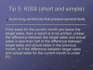 Tip 5: KISS (short and simple)
Avoid long sentences that present several facts.
-----------------------------------------------------------
If the sales for the current month are below the
target sales, then a report is to be printed, unless
the difference between the target sales and actual
sales is less than half of the difference between
target sales and actual sales in the previous
month, or if the difference between target sales
and actual sales for the current month is under
5%.
 