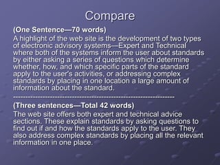 Compare
(One Sentence—70 words)
A highlight of the web site is the development of two types
of electronic advisory systems—Expert and Technical
where both of the systems inform the user about standards
by either asking a series of questions which determine
whether, how, and which specific parts of the standard
apply to the user's activities, or addressing complex
standards by placing in one location a large amount of
information about the standard.
------------------------------------------------------------------
(Three sentences—Total 42 words)
The web site offers both expert and technical advice
sections. These explain standards by asking questions to
find out if and how the standards apply to the user. They
also address complex standards by placing all the relevant
information in one place.
 