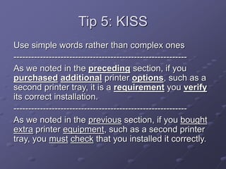 Tip 5: KISS
Use simple words rather than complex ones
-----------------------------------------------------------
As we noted in the preceding section, if you
purchased additional printer options, such as a
second printer tray, it is a requirement you verify
its correct installation.
-----------------------------------------------------------
As we noted in the previous section, if you bought
extra printer equipment, such as a second printer
tray, you must check that you installed it correctly.
 