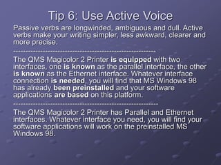 Tip 6: Use Active Voice
Passive verbs are longwinded, ambiguous and dull. Active
verbs make your writing simpler, less awkward, clearer and
more precise.
----------------------------------------------------------
The QMS Magicolor 2 Printer is equipped with two
interfaces, one is known as the parallel interface, the other
is known as the Ethernet interface. Whatever interface
connection is needed, you will find that MS Windows 98
has already been preinstalled and your software
applications are based on this platform.
-----------------------------------------------------------
The QMS Magicolor 2 Printer has Parallel and Ethernet
interfaces. Whatever interface you need, you will find your
software applications will work on the preinstalled MS
Windows 98.
 