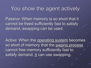 You show the agent actively
Passive: When memory is so short that it
cannot be freed sufficiently fast to satisfy
demand, swapping can be used.
Active: When the operating system becomes
so short of memory that the paging process
cannot free memory sufficiently fast to
satisfy demand, it can use swapping.
 