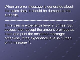 When an error message is generated about
the sales data, it should be dumped to the
audit file.
----------------------------------------------------------
If the user is experience level 2, or has root
access, then accept the amount provided as
input and print the accepted message;
otherwise, if the experience level is 1, then
print message 1.
 