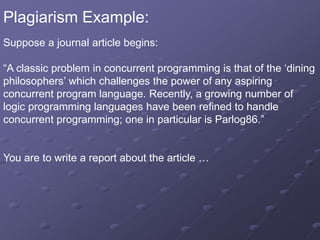 Plagiarism Example:
Suppose a journal article begins:
“A classic problem in concurrent programming is that of the ‘dining
philosophers’ which challenges the power of any aspiring
concurrent program language. Recently, a growing number of
logic programming languages have been refined to handle
concurrent programming; one in particular is Parlog86.”
You are to write a report about the article …
 