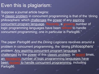 Even this is plagiarism:
Suppose a journal article begins:
“A classic problem in concurrent programming is that of the ‘dining
philosophers’ which challenges the power of any aspiring
concurrent program language. Recently, a growing number of
logic programming languages have been refined to handle
concurrent programming; one in particular is Parlog86.”
The paper Parlog86 and the Dining Logicians revolves around a
problem in concurrent programming, the ‘dining philosophers’
problem. Any aspiring concurrent program language is
challenged by the power of this classic problem. In recent times,
an increasing number of logic programming languages have
been revised to handle concurrent programming, including
Parlog86.
 