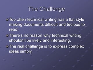 The Challenge
Too often technical writing has a flat style
making documents difficult and tedious to
read.
There's no reason why technical writing
shouldn't be lively and interesting.
The real challenge is to express complex
ideas simply.
 