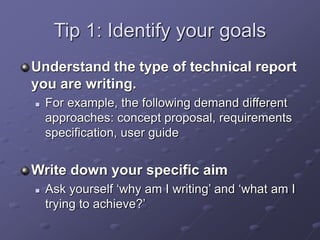 Tip 1: Identify your goals
Understand the type of technical report
you are writing.
 For example, the following demand different
approaches: concept proposal, requirements
specification, user guide
Write down your specific aim
 Ask yourself ‘why am I writing’ and ‘what am I
trying to achieve?’
 