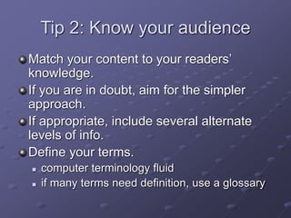 Tip 2: Know your audience
Match your content to your readers’
knowledge.
If you are in doubt, aim for the simpler
approach.
If appropriate, include several alternate
levels of info.
Define your terms.
 computer terminology fluid
 if many terms need definition, use a glossary
 
