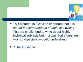  This element in TW is so important that it is
one of the cornerstones of technical writing.
You are challenged to write about highly
technical subjects but in a way that a beginner
—a non-specialist—could understand.
 *The Audience
 
