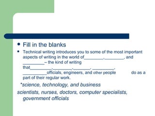  Fill in the blanks
 Technical writing introduces you to some of the most important
aspects of writing in the world of________,________, and
_________– the kind of writing
that_________,________,_______, _________,
__________officials, engineers, and other people do as a
part of their regular work.
*science, technology, and business
scientists, nurses, doctors, computer specialists,
government officials
 
