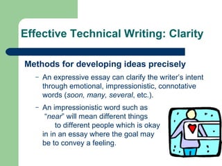 Effective Technical Writing: Clarity
Methods for developing ideas precisely
– An expressive essay can clarify the writer’s intent
through emotional, impressionistic, connotative
words (soon, many, several, etc.).
– An impressionistic word such as
“near” will mean different things
to different people which is okay
in in an essay where the goal may
be to convey a feeling.
 