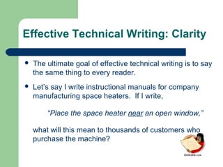 Effective Technical Writing: Clarity
 The ultimate goal of effective technical writing is to say
the same thing to every reader.
 Let’s say I write instructional manuals for company
manufacturing space heaters. If I write,
“Place the space heater near an open window,”
what will this mean to thousands of customers who
purchase the machine?
 