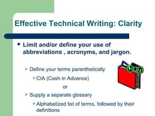 Effective Technical Writing: Clarity
 Limit and/or define your use of
abbreviations , acronyms, and jargon.
 Define your terms parenthetically
 CIA (Cash in Advance)
or
 Supply a separate glossary
 Alphabetized list of terms, followed by their
definitions
 