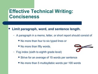 Effective Technical Writing:
Conciseness
 Limit paragraph, word, and sentence length.
– A paragraph in a memo, letter, or short report should consist of
 No more than four to six typed lines or
 No more than fifty words.
– Fog index (sixth to eighth grade level)
 Strive for an average of 15 words per sentence
 No more than 5 multisyllabic words per 100 words
 