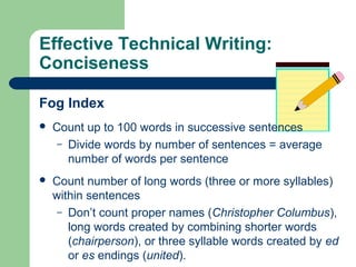 Effective Technical Writing:
Conciseness
Fog Index
 Count up to 100 words in successive sentences
– Divide words by number of sentences = average
number of words per sentence
 Count number of long words (three or more syllables)
within sentences
– Don’t count proper names (Christopher Columbus),
long words created by combining shorter words
(chairperson), or three syllable words created by ed
or es endings (united).
 