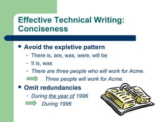 Effective Technical Writing:
Conciseness
 Avoid the expletive pattern
– There is, are, was, were, will be
– It is, was
– There are three people who will work for Acme.
– Three people will work for Acme.
 Omit redundancies
– During the year of 1996
– During 1996
 