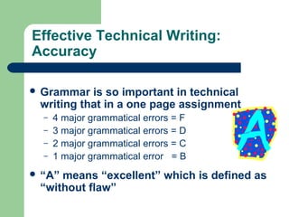 Effective Technical Writing:
Accuracy
 Grammar is so important in technical
writing that in a one page assignment
– 4 major grammatical errors = F
– 3 major grammatical errors = D
– 2 major grammatical errors = C
– 1 major grammatical error = B
 “A” means “excellent” which is defined as
“without flaw”
 