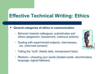 Effective Technical Writing: Ethics
 General categories of ethics in communication
– Behavior towards colleagues, subordinates and
others (plagiarism, harassment, malicious actions)
– Dealing with experimental subjects, interviewees,
etc. (informed consent)
– Telling the “truth” (falsify data, misrepresent facts)
– Rhetoric—choosing your words (loaded words, discriminatory
language, logical fallacies)
 
