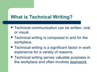 What is Technical Writing?
 Technical communication can be written, oral,
or visual.
 Technical writing is composed in and for the
workplace.
 Technical writing is a significant factor in work
experience for a variety of reasons.
 Technical writing serves valuable purposes in
the workplace and often involves teamwork.
 