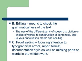  B. Editing – means to check the
grammaticalness of the text
– The use of the different parts of speech, to diction or
choice of words, to construction of sentences, and
to your punctuation marks and spelling.
 C. Proofreading – focusing attention to
typographical errors, report format,
documentation style as well as missing parts or
words in the written work.
 