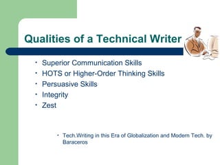 Qualities of a Technical Writer
• Superior Communication Skills
• HOTS or Higher-Order Thinking Skills
• Persuasive Skills
• Integrity
• Zest
• Tech.Writing in this Era of Globalization and Modern Tech. by
Baraceros
 