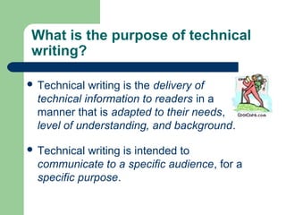What is the purpose of technical
writing?
 Technical writing is the delivery of
technical information to readers in a
manner that is adapted to their needs,
level of understanding, and background.
 Technical writing is intended to
communicate to a specific audience, for a
specific purpose.
 