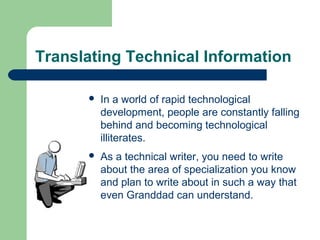 Translating Technical Information
 In a world of rapid technological
development, people are constantly falling
behind and becoming technological
illiterates.
 As a technical writer, you need to write
about the area of specialization you know
and plan to write about in such a way that
even Granddad can understand.
 
