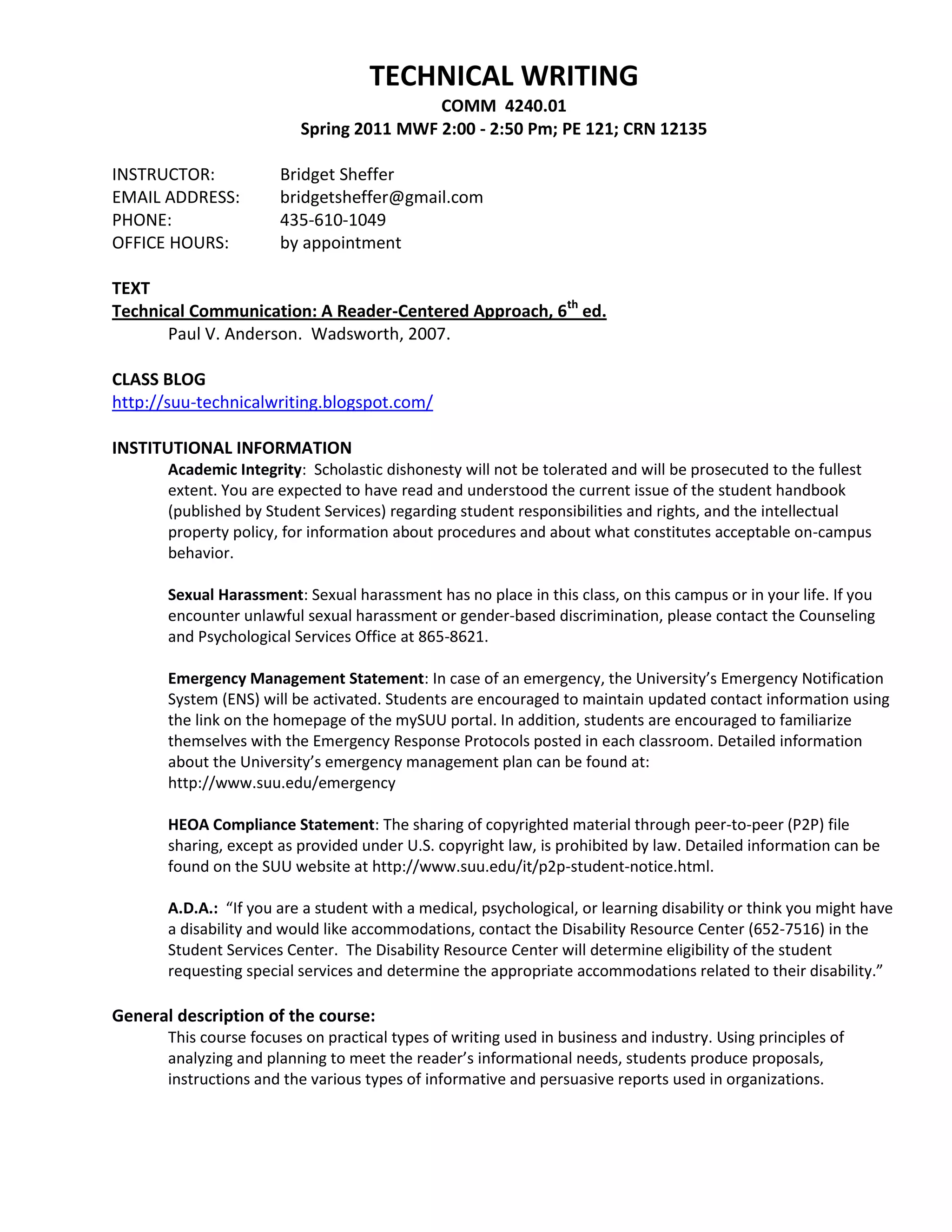 TECHNICAL WRITING<br />COMM  4240.01<br />Spring 2011 MWF 2:00 - 2:50 Pm; PE 121; CRN 12135<br />INSTRUCTOR:Bridget Sheffer <br />EMAIL ADDRESS: bridgetsheffer@gmail.com<br />PHONE:435-610-1049<br />OFFICE HOURS: by appointment<br />TEXT<br />Technical Communication: A Reader-Centered Approach, 6th ed.<br />Paul V. Anderson.  Wadsworth, 2007.  <br />CLASS BLOG<br />http://suu-technicalwriting.blogspot.com/<br />INSTITUTIONAL INFORMATION<br />Academic Integrity:  Scholastic dishonesty will not be tolerated and will be prosecuted to the fullest extent. You are expected to have read and understood the current issue of the student handbook (published by Student Services) regarding student responsibilities and rights, and the intellectual property policy, for information about procedures and about what constitutes acceptable on-campus behavior.<br />Sexual Harassment: Sexual harassment has no place in this class, on this campus or in your life. If you encounter unlawful sexual harassment or gender-based discrimination, please contact the Counseling and Psychological Services Office at 865-8621.<br />Emergency Management Statement: In case of an emergency, the University’s Emergency Notification System (ENS) will be activated. Students are encouraged to maintain updated contact information using the link on the homepage of the mySUU portal. In addition, students are encouraged to familiarize themselves with the Emergency Response Protocols posted in each classroom. Detailed information about the University’s emergency management plan can be found at:<br />http://www.suu.edu/emergency<br />HEOA Compliance Statement: The sharing of copyrighted material through peer-to-peer (P2P) file sharing, except as provided under U.S. copyright law, is prohibited by law. Detailed information can be found on the SUU website at http://www.suu.edu/it/p2p-student-notice.html.<br />A.D.A.:  “If you are a student with a medical, psychological, or learning disability or think you might have a disability and would like accommodations, contact the Disability Resource Center (652-7516) in the Student Services Center.  The Disability Resource Center will determine eligibility of the student requesting special services and determine the appropriate accommodations related to their disability.”<br />General description of the course:<br />This course focuses on practical types of writing used in business and industry. Using principles of analyzing and planning to meet the reader’s informational needs, students produce proposals, instructions and the various types of informative and persuasive reports used in organizations.<br />Course Objectives:<br />To enhance writing simply, clearly and effectively <br />To develop a broad perspective on the ethical and cultural implications of technical writing<br />To exercise analytical, communication, and presentation skills <br />To improve team work<br />Understand and use the superstructures: reports, letters, memos, etc<br />Our Organizations<br />Technical writing encompasses a large group of writing categories—generally focused on “business” writing. Since the class is designed for organizational writing, the class will be divided into four “organizations.”  Each assignment will be done under the interface of the organization. The organizations will be as follows: an educational organization; a private corporation; a non-profit organization; and a government organization.  You will apply to the organization with a resume and cover letter, and then you will help create the organization. Your attendance will be critical for the functioning of “your” organization.  <br />EVALUATIONS & ASSIGNMENTS<br />Application Assignments<br />Each application assignment is worth 50 points.  Application assignments include:<br />Application (Cover) Letter<br />Resume and/or CV<br />Flow Chart<br />Website/New Media<br />Brochure<br />Instructions with graphics<br />Information page with graphics<br />Writing Assignments<br />Each writing assignment will be assigned a different point system.  Writing assignments include:<br />Announcement Email (25pts)<br />Project Proposal (200 pts)<br />Project Report  (100 pts)<br />User Test & Report (200 pts)<br />Workshop Wednesdays<br />Workshop Wednesdays are to provide you time to work with your “organization.”  <br />Writing Well Fridays<br />Writing well Fridays will be reviews on writing technicalities, such as grammar.  These in-class assignments will be worth 25 points each.<br />Mid-term Exam<br />The mid-term exam will be a “perfect essay.” It will be an individual progress report on your organization using the “perfect essay” method. This exam will be worth 100 points.<br />Portfolio <br />The final project will be a portfolio of the work you and your organization have done throughout the semester with a final progress report on the class.  In the final progress report, you will answer the following questions:<br />Have I improved my writing skills? 