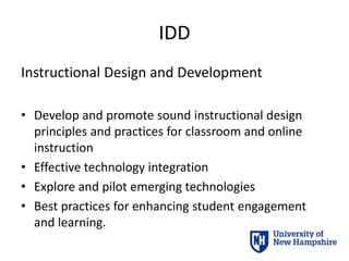 IDD
Instructional Design and Development
• Develop and promote sound instructional design
principles and practices for classroom and online
instruction
• Effective technology integration
• Explore and pilot emerging technologies
• Best practices for enhancing student engagement
and learning.
 