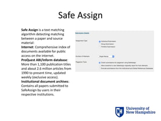 Safe Assign
Safe Assign is a text matching
algorithm detecting matching
between a paper and source
material:
Internet: Comprehensive index of
documents available for public
access on the internet.
ProQuest ABI/Inform database:
More than 1,100 publication titles
and about 2.6 million articles from
1990 to present time, updated
weekly (exclusive access).
Institutional document archives:
Contains all papers submitted to
SafeAssign by users in their
respective institutions.
 
