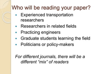Who will be reading your paper?
 Experienced transportation
researchers
 Researchers in related fields
 Practicing engineers
 Graduate students learning the field
 Politicians or policy-makers
For different journals, there will be a
different “mix” of readers
 