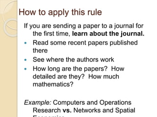 How to apply this rule
If you are sending a paper to a journal for
the first time, learn about the journal.
 Read some recent papers published
there
 See where the authors work
 How long are the papers? How
detailed are they? How much
mathematics?
Example: Computers and Operations
Research vs. Networks and Spatial
 