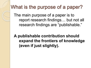 What is the purpose of a paper?
The main purpose of a paper is to
report research findings… but not all
research findings are “publishable.”
A publishable contribution should
expand the frontiers of knowledge
(even if just slightly).
 