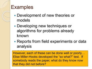 Examples
 Development of new theories or
models
 Developing new techniques or
algorithms for problems already
known
 Reports from field experiments or data
analysis
 Addressing an open problem in the
research literature
However, each of these can be done well or poorly…
Elise Miller-Hooks developed the “so what?” test. If
somebody reads the paper, what do they know now
that they did not before?
 