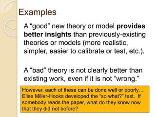 Examples
A “good” new theory or model provides
better insights than previously-existing
theories or models (more realistic,
simpler, easier to calibrate or test, etc.).
A “bad” theory is not clearly better than
existing work, even if it is not “wrong.”
However, each of these can be done well or poorly…
Elise Miller-Hooks developed the “so what?” test. If
somebody reads the paper, what do they know now
that they did not before?
 