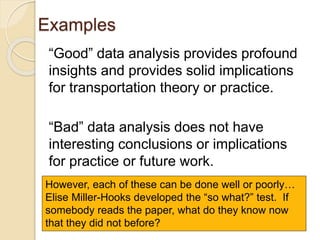 Examples
“Good” data analysis provides profound
insights and provides solid implications
for transportation theory or practice.
“Bad” data analysis does not have
interesting conclusions or implications
for practice or future work.
However, each of these can be done well or poorly…
Elise Miller-Hooks developed the “so what?” test. If
somebody reads the paper, what do they know now
that they did not before?
 