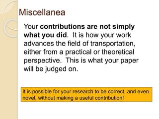 Miscellanea
Your contributions are not simply
what you did. It is how your work
advances the field of transportation,
either from a practical or theoretical
perspective. This is what your paper
will be judged on.
It is possible for your research to be correct, and even
novel, without making a useful contribution!
 