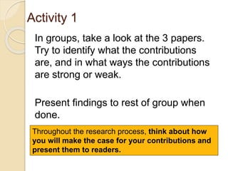 Activity 1
In groups, take a look at the 3 papers.
Try to identify what the contributions
are, and in what ways the contributions
are strong or weak.
Present findings to rest of group when
done.
Throughout the research process, think about how
you will make the case for your contributions and
present them to readers.
 