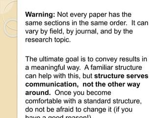 Warning: Not every paper has the
same sections in the same order. It can
vary by field, by journal, and by the
research topic.
The ultimate goal is to convey results in
a meaningful way. A familiar structure
can help with this, but structure serves
communication, not the other way
around. Once you become
comfortable with a standard structure,
do not be afraid to change it (if you
 