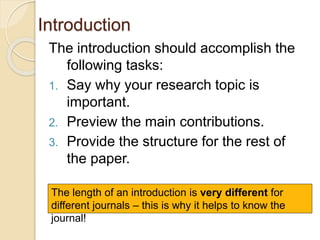 Introduction
The introduction should accomplish the
following tasks:
1. Say why your research topic is
important.
2. Preview the main contributions.
3. Provide the structure for the rest of
the paper.
The length of an introduction is very different for
different journals – this is why it helps to know the
journal!
 