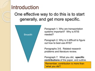 Introduction
One effective way to do this is to start
generally, and get more specific.
Breadth
Paragraph 1. Why are transportation
systems important? Why is ATIS
needed?
Paragraph 2. Why is it difficult to figure
out how to best use ATIS?
Paragraphs 3-6. Related research
problems and literature review.
Paragraph 7. What you did, specific
contributions of the paper, and outline.
Remember, contribution is more than
“what you did”!
 