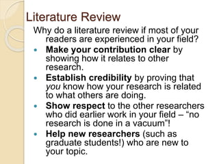 Literature Review
Why do a literature review if most of your
readers are experienced in your field?
 Make your contribution clear by
showing how it relates to other
research.
 Establish credibility by proving that
you know how your research is related
to what others are doing.
 Show respect to the other researchers
who did earlier work in your field – “no
research is done in a vacuum”!
 Help new researchers (such as
graduate students!) who are new to
your topic.
 