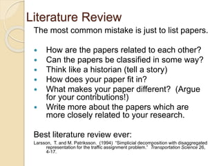 Literature Review
The most common mistake is just to list papers.
 How are the papers related to each other?
 Can the papers be classified in some way?
 Think like a historian (tell a story)
 How does your paper fit in?
 What makes your paper different? (Argue
for your contributions!)
 Write more about the papers which are
more closely related to your research.
Best literature review ever:
Larsson, T. and M. Patriksson. (1994) “Simplicial decomposition with disaggregated
representation for the traffic assignment problem.” Transportation Science 26,
4-17.
 