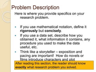 Problem Description
Here is where you provide specifics on your
research problem.
 If you use mathematical notation, define it
rigorously but concisely.
 If you use a data set, describe how you
obtained it, what information it contains, any
procedure you used to make the data
useful, etc.
 Think like a storyteller – exposition and
pacing are important! How do novels or
films introduce characters and plot
elements?After reading this section, the reader should know
exactly what research problem you solved.
 