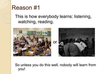 Reason #1
This is how everybody learns: listening,
watching, reading.
So unless you do this well, nobody will learn from
you!
or
 
