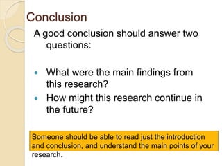 Conclusion
A good conclusion should answer two
questions:
 What were the main findings from
this research?
 How might this research continue in
the future?
Someone should be able to read just the introduction
and conclusion, and understand the main points of your
research.
 