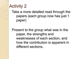 Activity 2
Take a more detailed read through the
papers (each group now has just 1
paper)
Present to the group what was in the
paper, the strengths and
weaknesses of each section, and
how the contribution is apparent in
different sections.
 