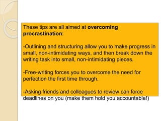 These tips are all aimed at overcoming
procrastination:
-Outlining and structuring allow you to make progress in
small, non-intimidating ways, and then break down the
writing task into small, non-intimidating pieces.
-Free-writing forces you to overcome the need for
perfection the first time through.
-Asking friends and colleagues to review can force
deadlines on you (make them hold you accountable!)
 