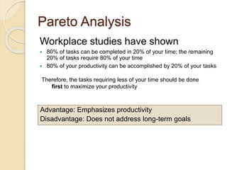 Pareto Analysis
Workplace studies have shown
 80% of tasks can be completed in 20% of your time; the remaining
20% of tasks require 80% of your time
 80% of your productivity can be accomplished by 20% of your tasks
Therefore, the tasks requiring less of your time should be done
first to maximize your productivity
Advantage: Emphasizes productivity
Disadvantage: Does not address long-term goals
 