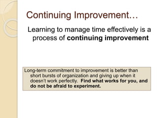 Continuing Improvement…
Learning to manage time effectively is a
process of continuing improvement
Long-term commitment to improvement is better than
short bursts of organization and giving up when it
doesn’t work perfectly. Find what works for you, and
do not be afraid to experiment.
 
